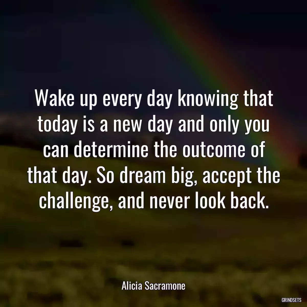 Wake up every day knowing that today is a new day and only you can determine the outcome of that day. So dream big, accept the challenge, and never look back.