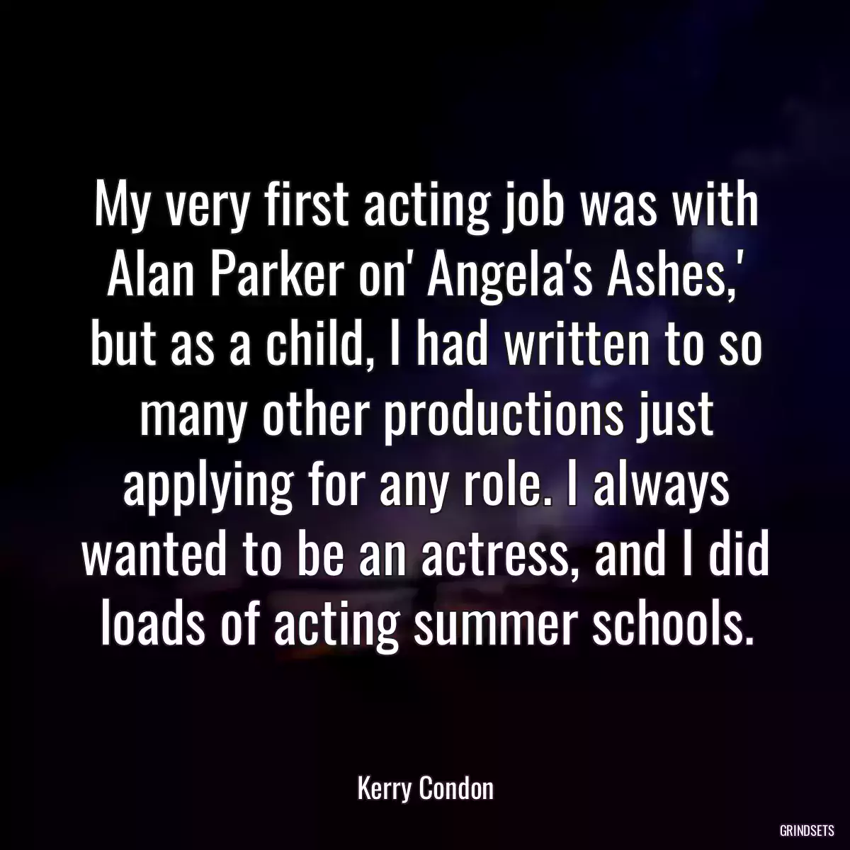 My very first acting job was with Alan Parker on\' Angela\'s Ashes,\' but as a child, I had written to so many other productions just applying for any role. I always wanted to be an actress, and I did loads of acting summer schools.