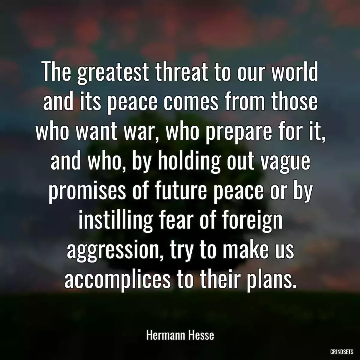 The greatest threat to our world and its peace comes from those who want war, who prepare for it, and who, by holding out vague promises of future peace or by instilling fear of foreign aggression, try to make us accomplices to their plans.