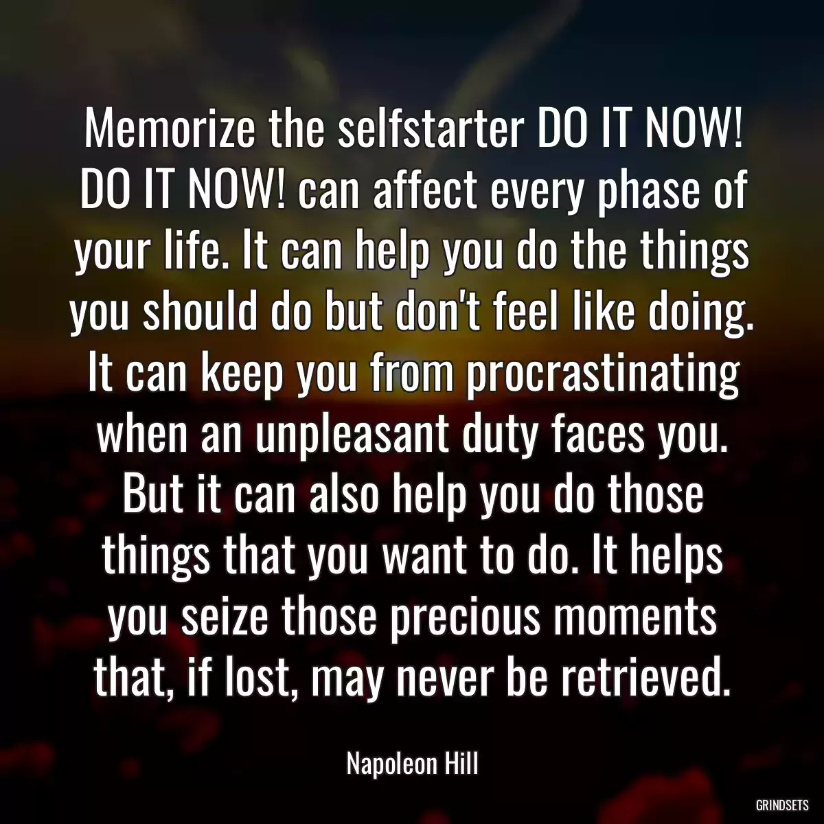 Memorize the selfstarter DO IT NOW! DO IT NOW! can affect every phase of your life. It can help you do the things you should do but don\'t feel like doing. It can keep you from procrastinating when an unpleasant duty faces you. But it can also help you do those things that you want to do. It helps you seize those precious moments that, if lost, may never be retrieved.