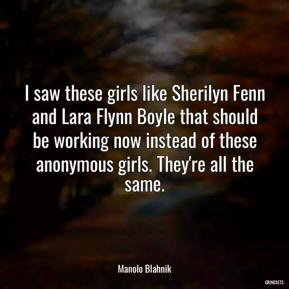 I saw these girls like Sherilyn Fenn and Lara Flynn Boyle that should be working now instead of these anonymous girls. They\'re all the same.