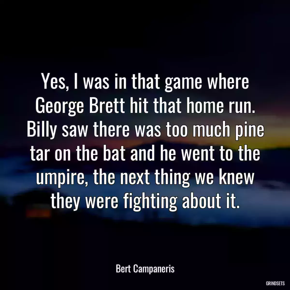 Yes, I was in that game where George Brett hit that home run. Billy saw there was too much pine tar on the bat and he went to the umpire, the next thing we knew they were fighting about it.