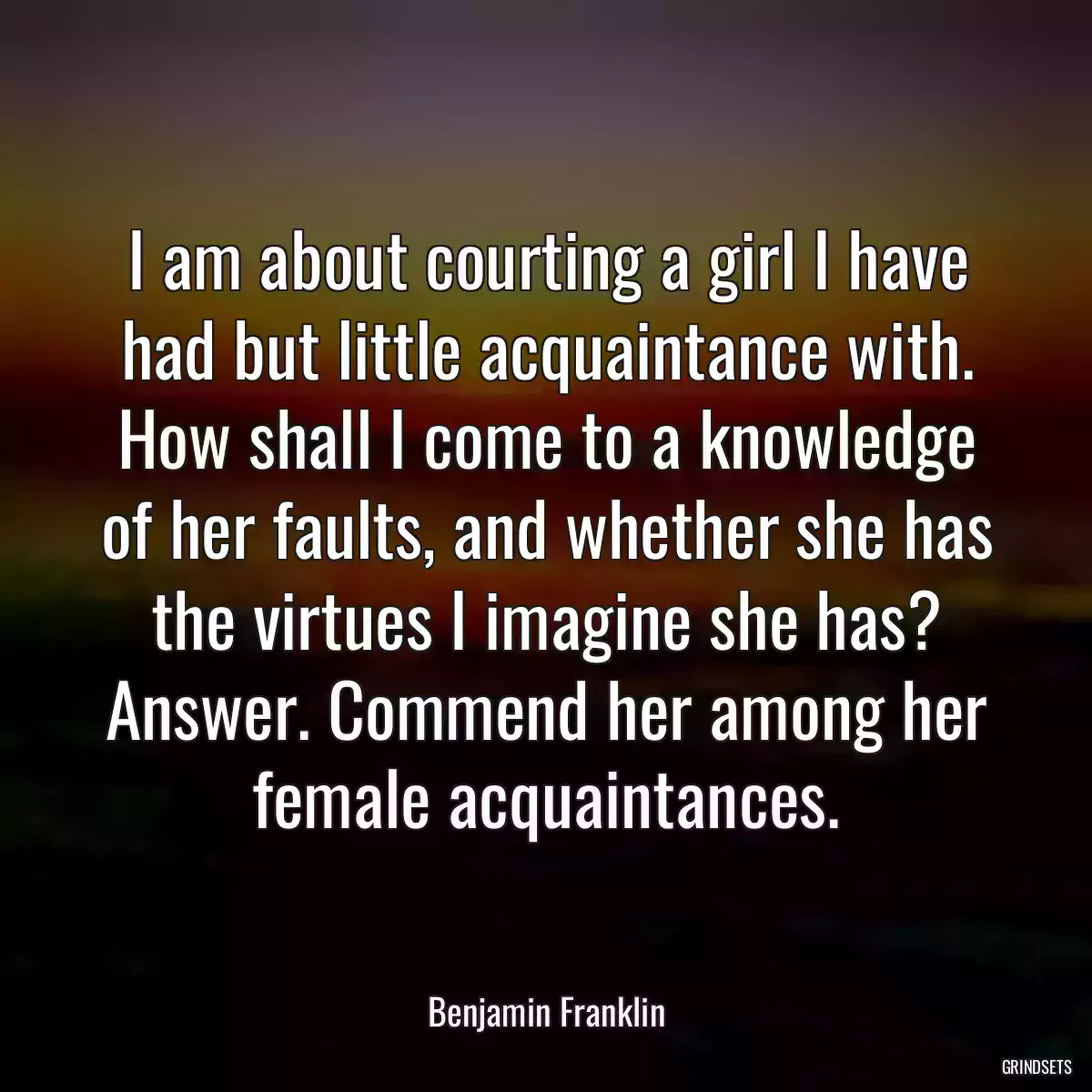 I am about courting a girl I have had but little acquaintance with. How shall I come to a knowledge of her faults, and whether she has the virtues I imagine she has? Answer. Commend her among her female acquaintances.