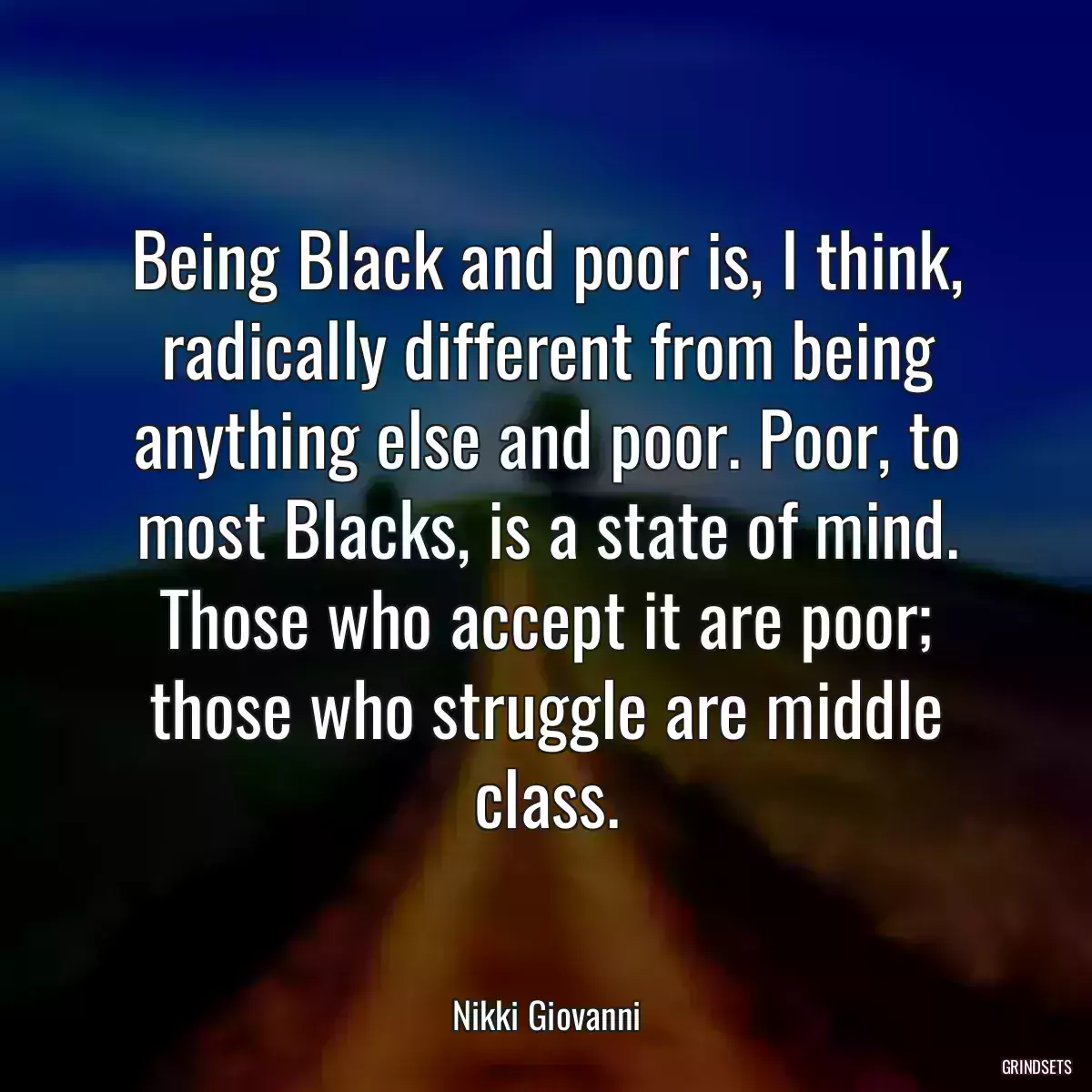 Being Black and poor is, I think, radically different from being anything else and poor. Poor, to most Blacks, is a state of mind. Those who accept it are poor; those who struggle are middle class.