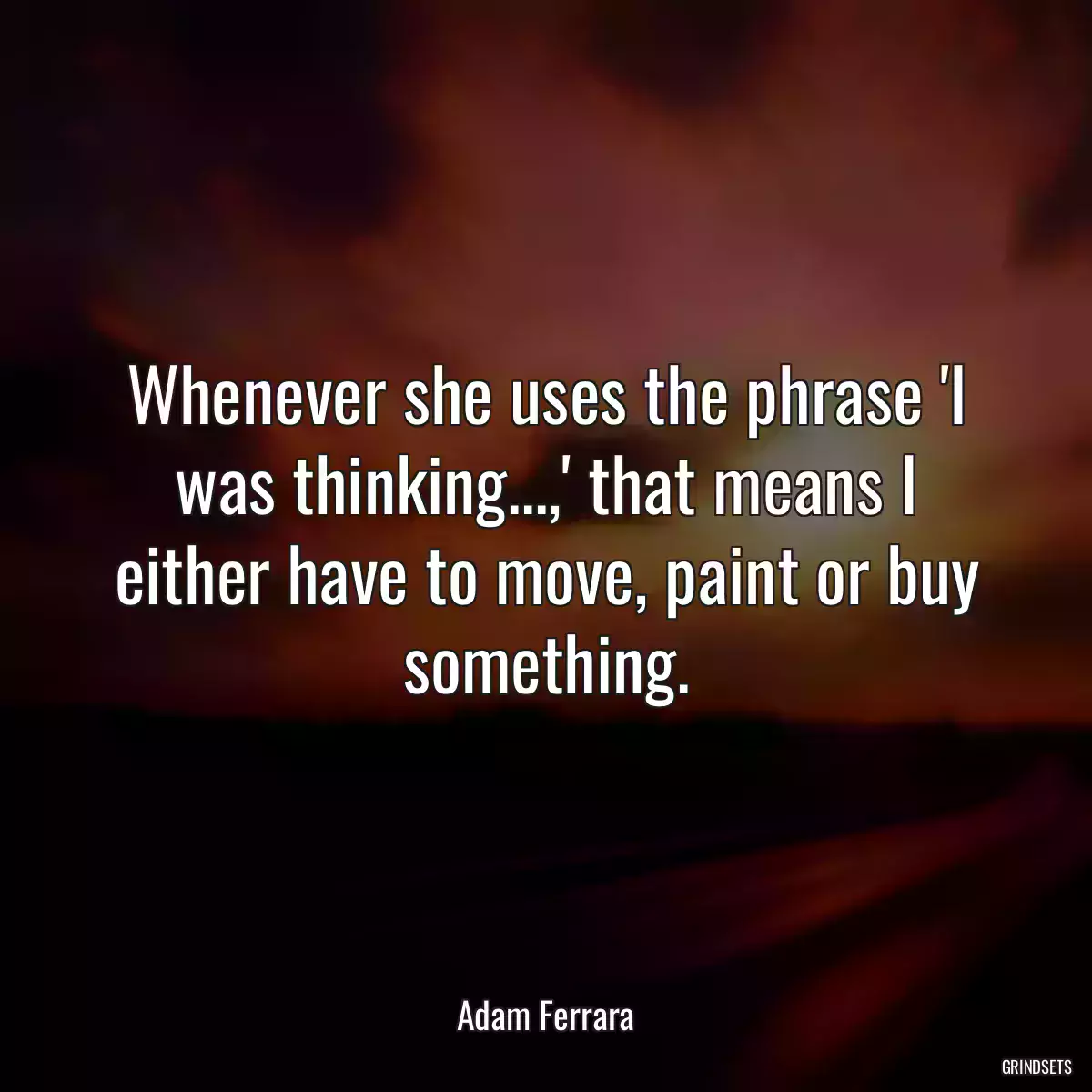 Whenever she uses the phrase \'I was thinking...,\' that means I either have to move, paint or buy something.