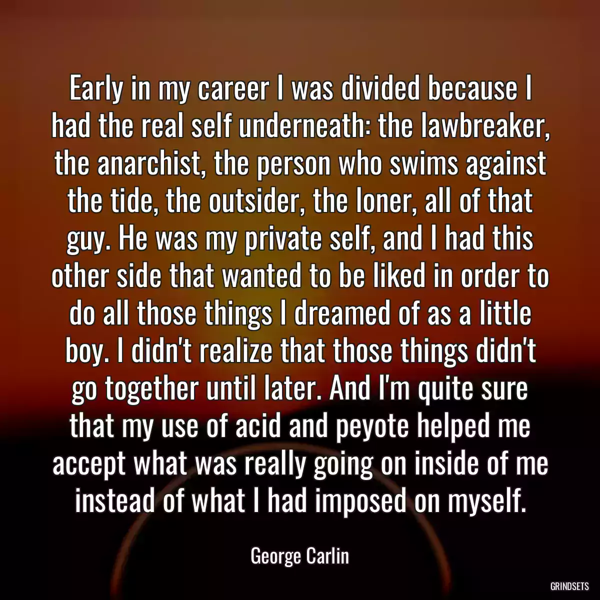 Early in my career I was divided because I had the real self underneath: the lawbreaker, the anarchist, the person who swims against the tide, the outsider, the loner, all of that guy. He was my private self, and I had this other side that wanted to be liked in order to do all those things I dreamed of as a little boy. I didn\'t realize that those things didn\'t go together until later. And I\'m quite sure that my use of acid and peyote helped me accept what was really going on inside of me instead of what I had imposed on myself.