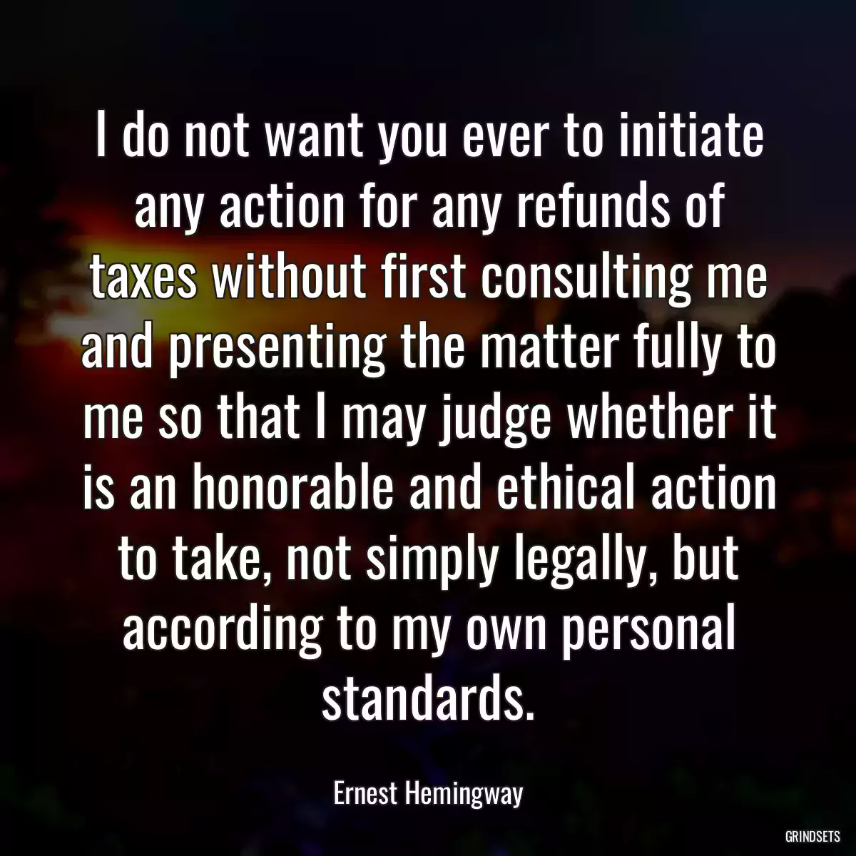 I do not want you ever to initiate any action for any refunds of taxes without first consulting me and presenting the matter fully to me so that I may judge whether it is an honorable and ethical action to take, not simply legally, but according to my own personal standards.