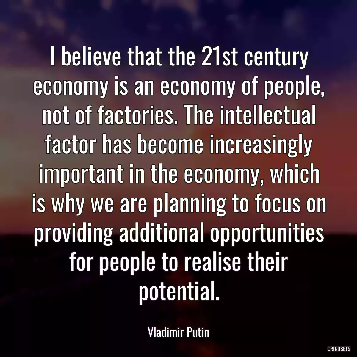 I believe that the 21st century economy is an economy of people, not of factories. The intellectual factor has become increasingly important in the economy, which is why we are planning to focus on providing additional opportunities for people to realise their potential.