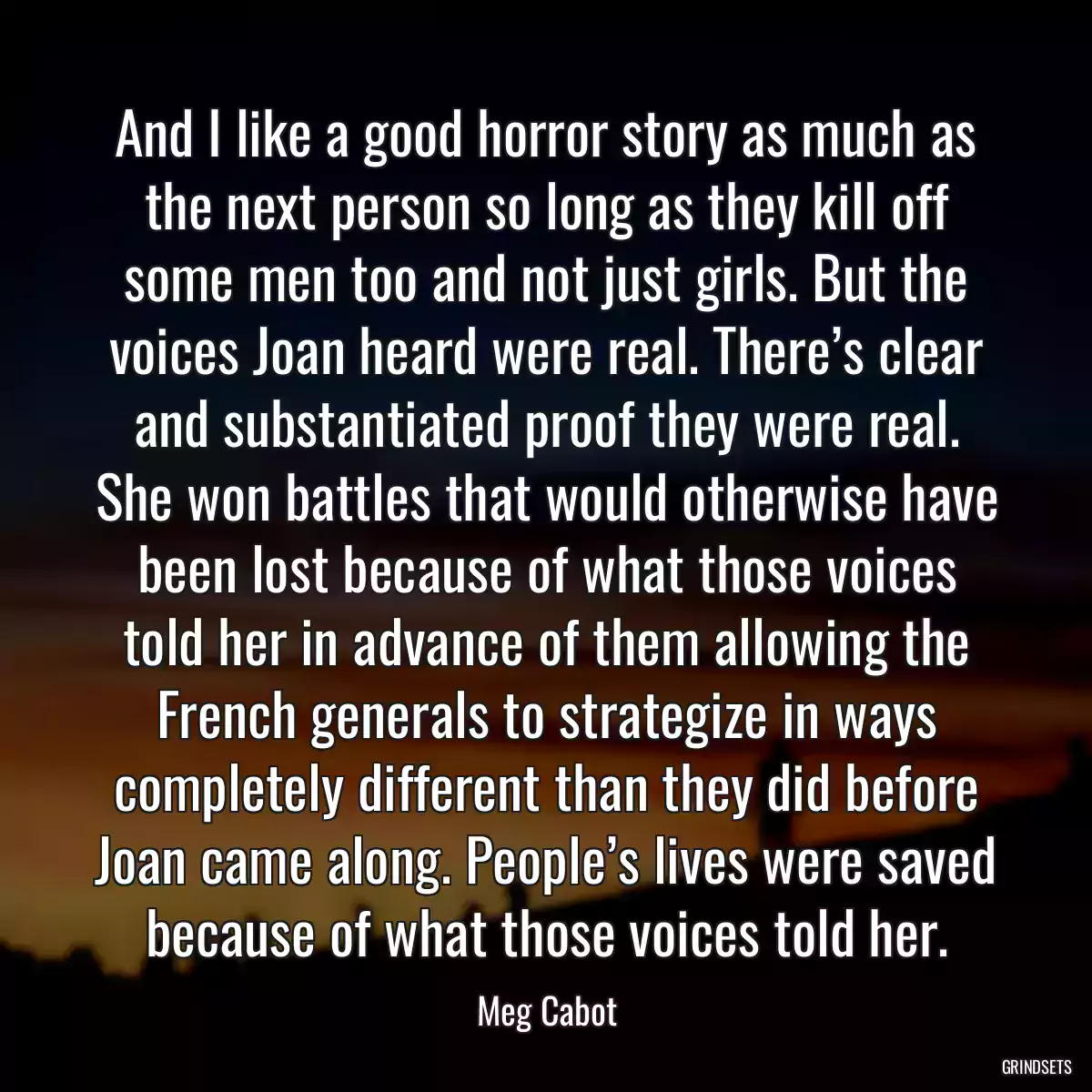 And I like a good horror story as much as the next person so long as they kill off some men too and not just girls. But the voices Joan heard were real. There’s clear and substantiated proof they were real. She won battles that would otherwise have been lost because of what those voices told her in advance of them allowing the French generals to strategize in ways completely different than they did before Joan came along. People’s lives were saved because of what those voices told her.