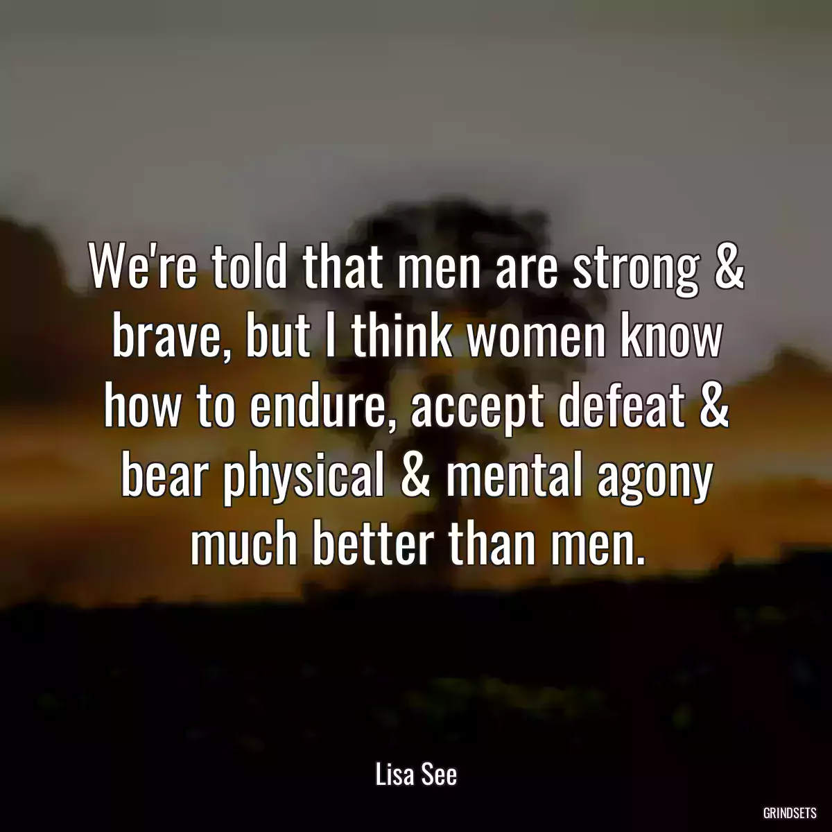 We\'re told that men are strong & brave, but I think women know how to endure, accept defeat & bear physical & mental agony much better than men.