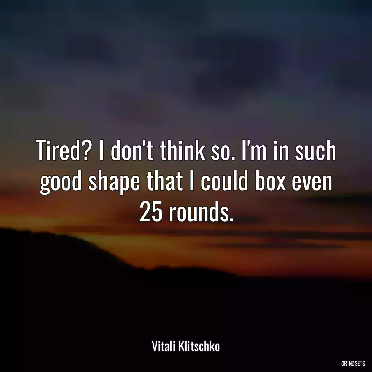 Tired? I don\'t think so. I\'m in such good shape that I could box even 25 rounds.