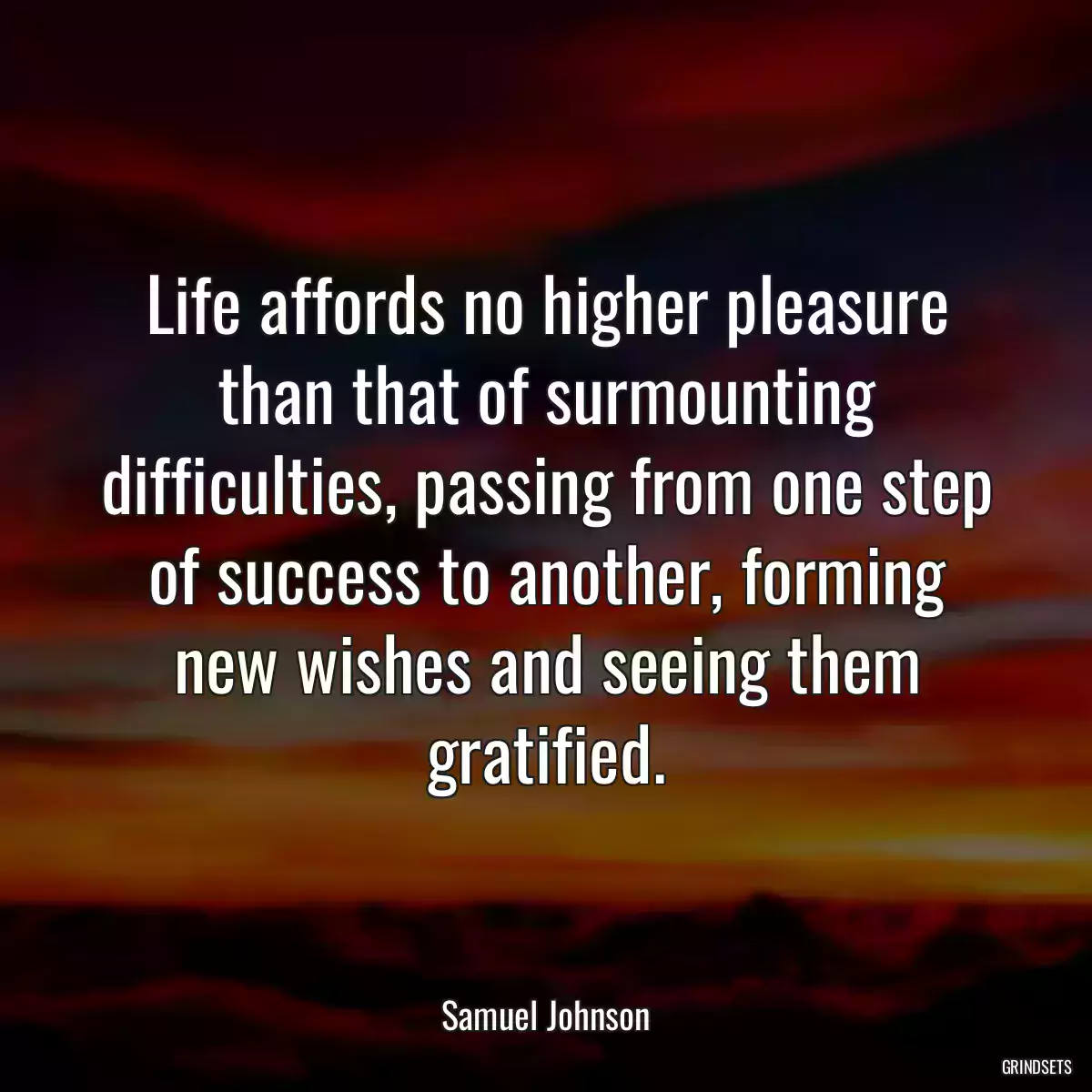 Life affords no higher pleasure than that of surmounting difficulties, passing from one step of success to another, forming new wishes and seeing them gratified.