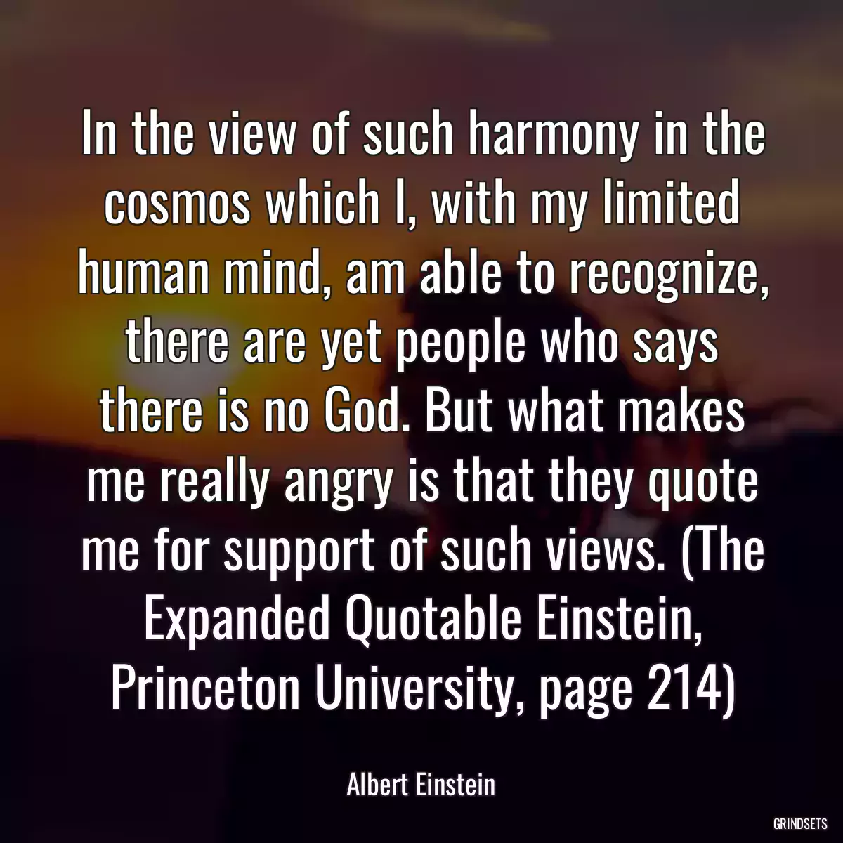 In the view of such harmony in the cosmos which I, with my limited human mind, am able to recognize, there are yet people who says there is no God. But what makes me really angry is that they quote me for support of such views. (The Expanded Quotable Einstein, Princeton University, page 214)