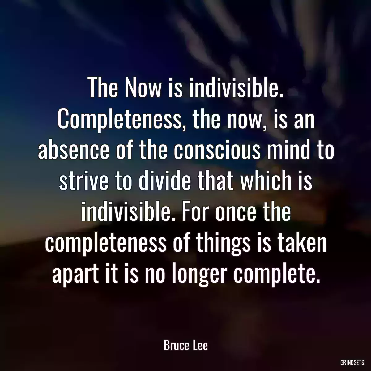 The Now is indivisible. Completeness, the now, is an absence of the conscious mind to strive to divide that which is indivisible. For once the completeness of things is taken apart it is no longer complete.