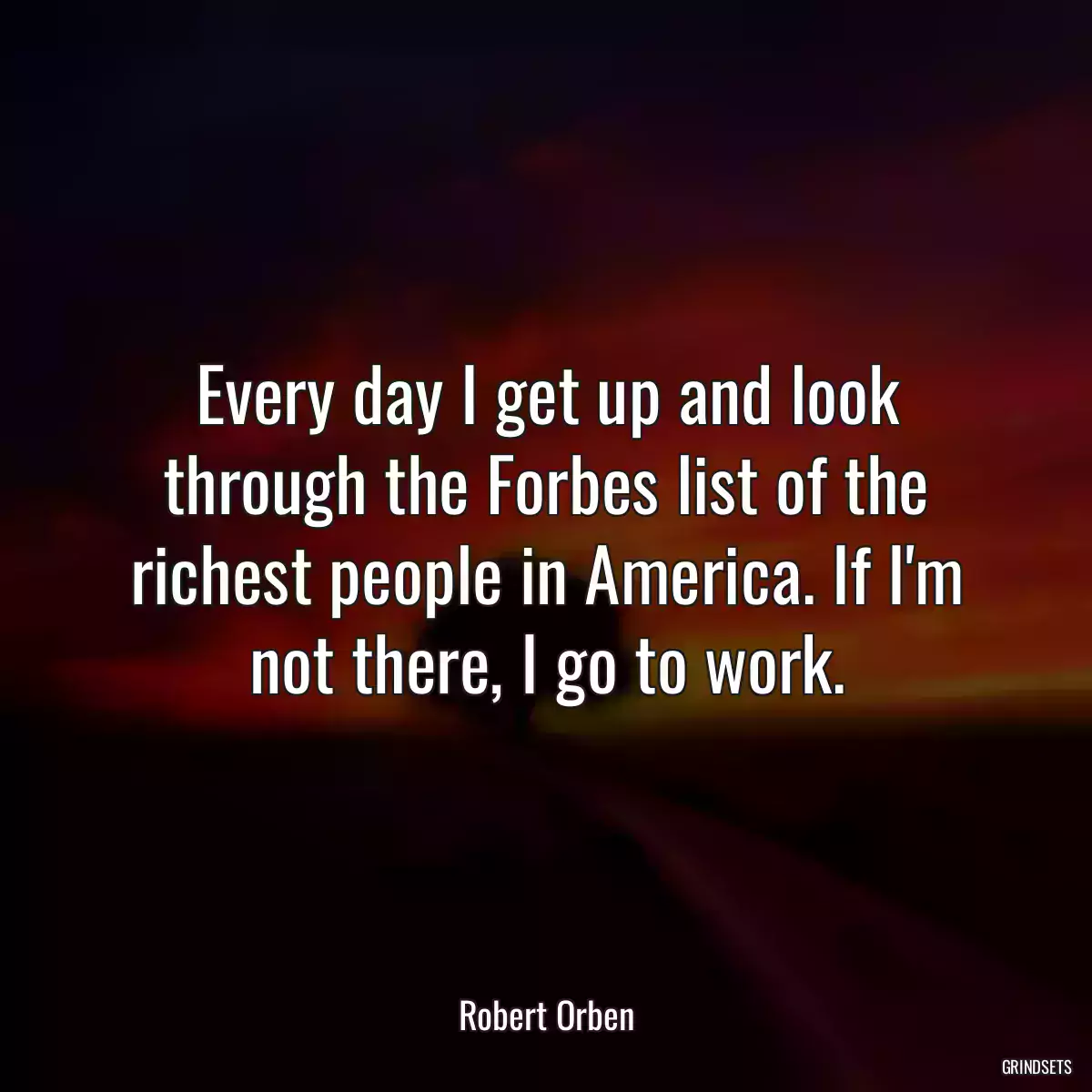 Every day I get up and look through the Forbes list of the richest people in America. If I\'m not there, I go to work.