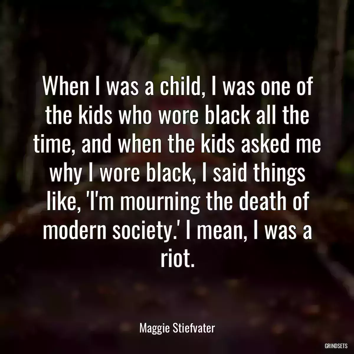 When I was a child, I was one of the kids who wore black all the time, and when the kids asked me why I wore black, I said things like, \'I\'m mourning the death of modern society.\' I mean, I was a riot.