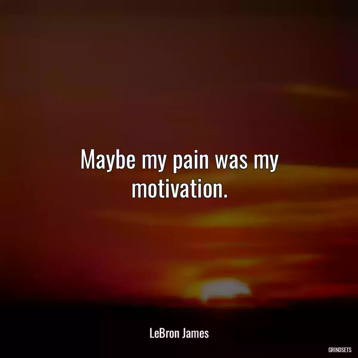 Maybe my pain was my motivation.