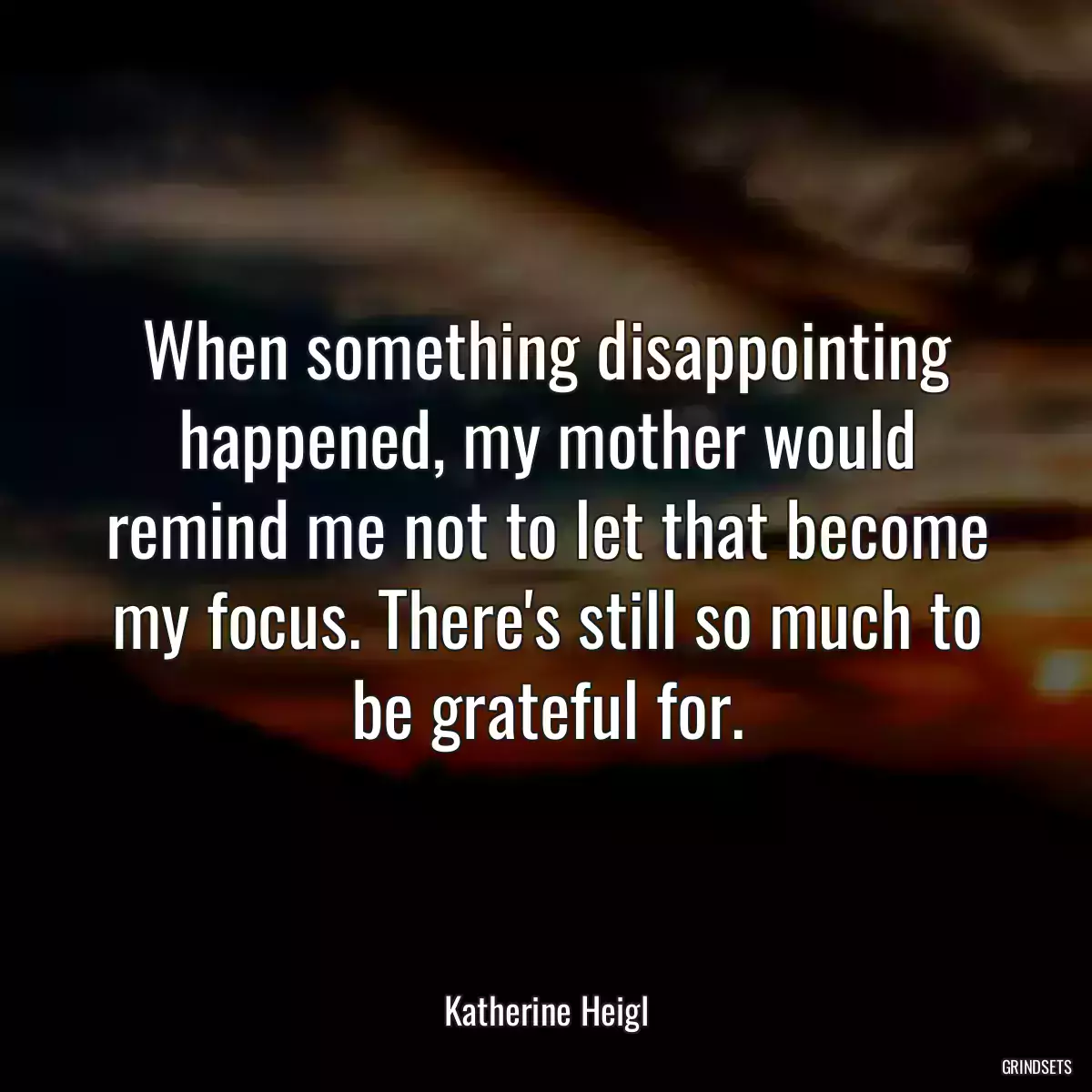 When something disappointing happened, my mother would remind me not to let that become my focus. There\'s still so much to be grateful for.