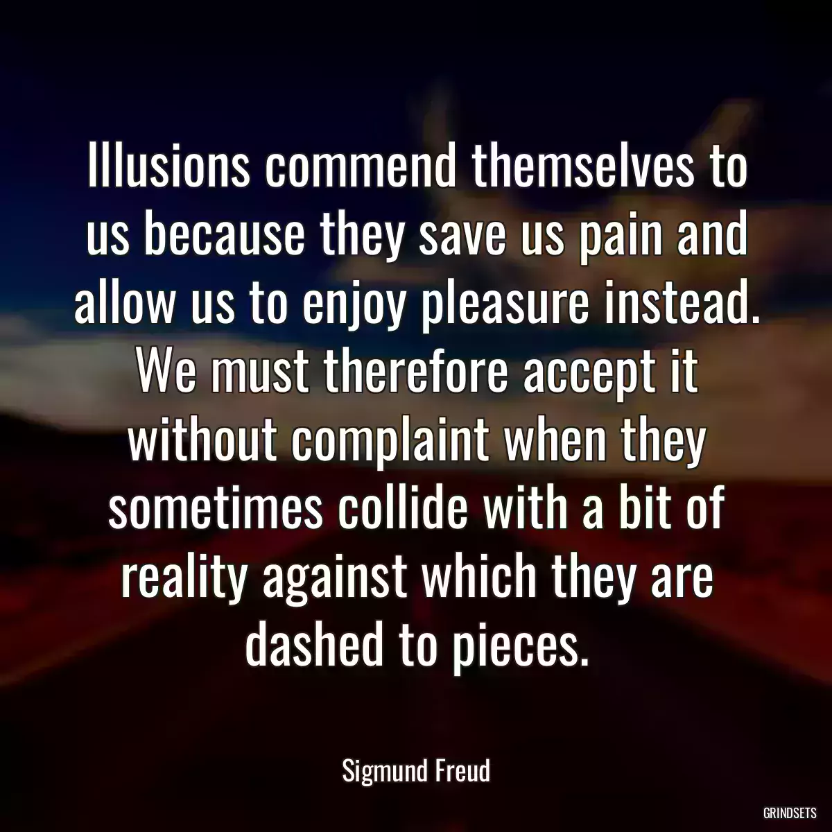 Illusions commend themselves to us because they save us pain and allow us to enjoy pleasure instead. We must therefore accept it without complaint when they sometimes collide with a bit of reality against which they are dashed to pieces.