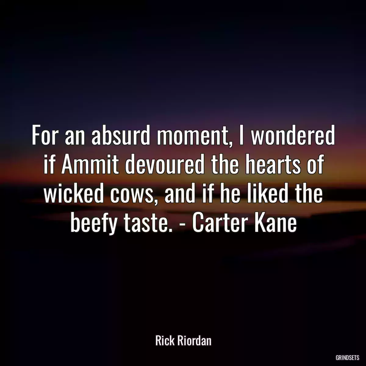 For an absurd moment, I wondered if Ammit devoured the hearts of wicked cows, and if he liked the beefy taste. - Carter Kane