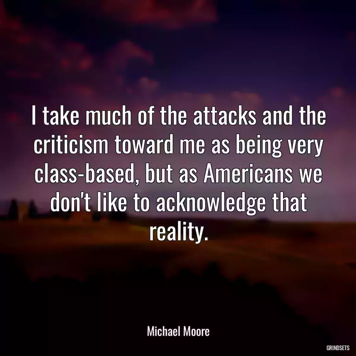 I take much of the attacks and the criticism toward me as being very class-based, but as Americans we don\'t like to acknowledge that reality.