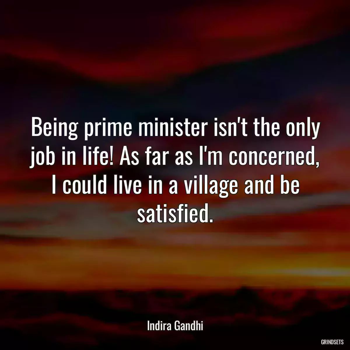 Being prime minister isn\'t the only job in life! As far as I\'m concerned, I could live in a village and be satisfied.