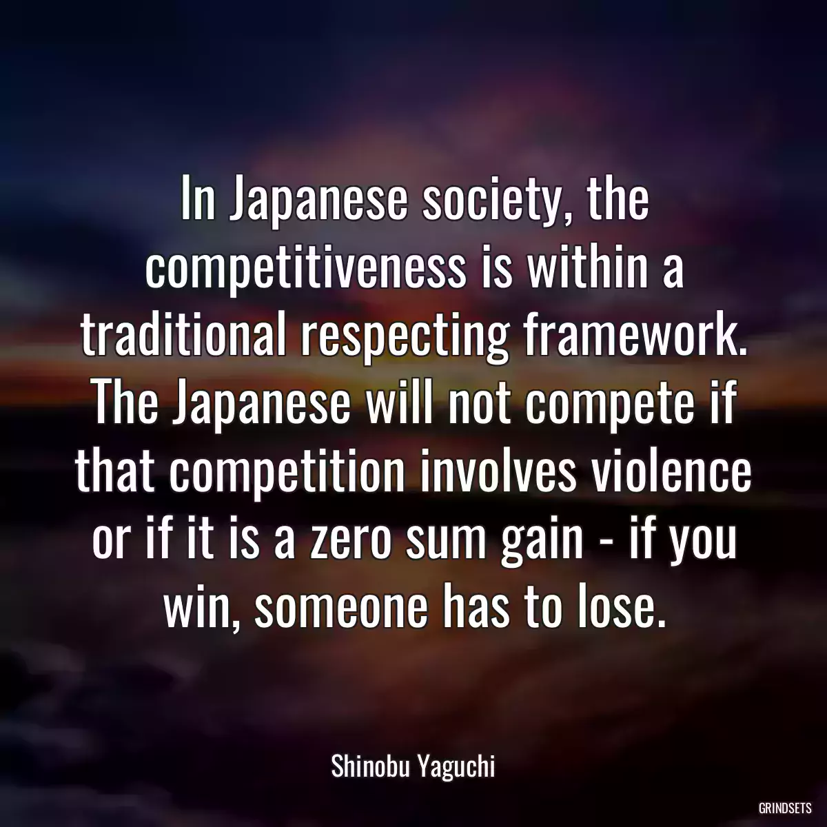 In Japanese society, the competitiveness is within a traditional respecting framework. The Japanese will not compete if that competition involves violence or if it is a zero sum gain - if you win, someone has to lose.