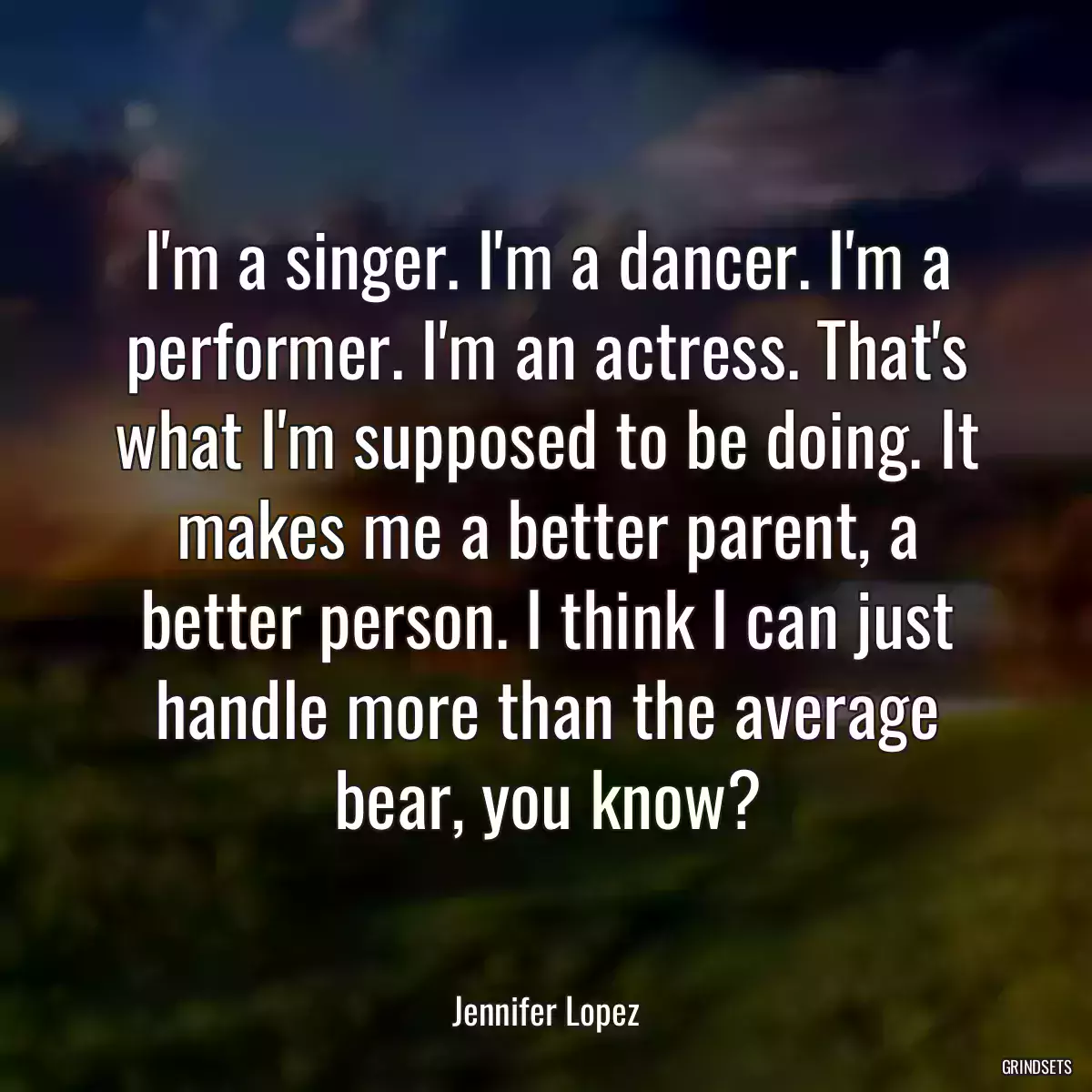 I\'m a singer. I\'m a dancer. I\'m a performer. I\'m an actress. That\'s what I\'m supposed to be doing. It makes me a better parent, a better person. I think I can just handle more than the average bear, you know?