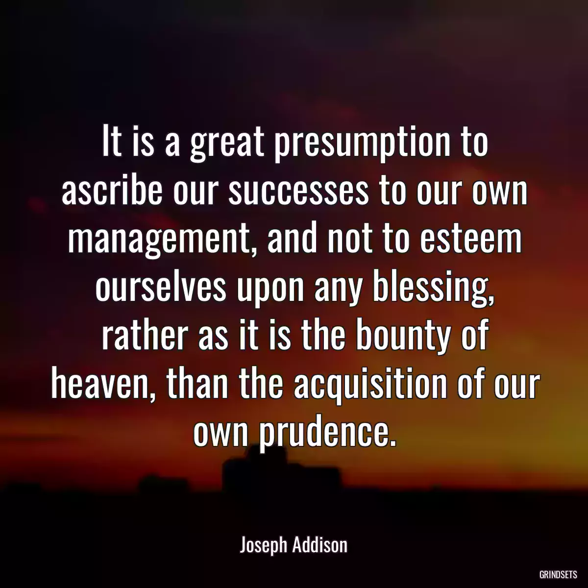 It is a great presumption to ascribe our successes to our own management, and not to esteem ourselves upon any blessing, rather as it is the bounty of heaven, than the acquisition of our own prudence.