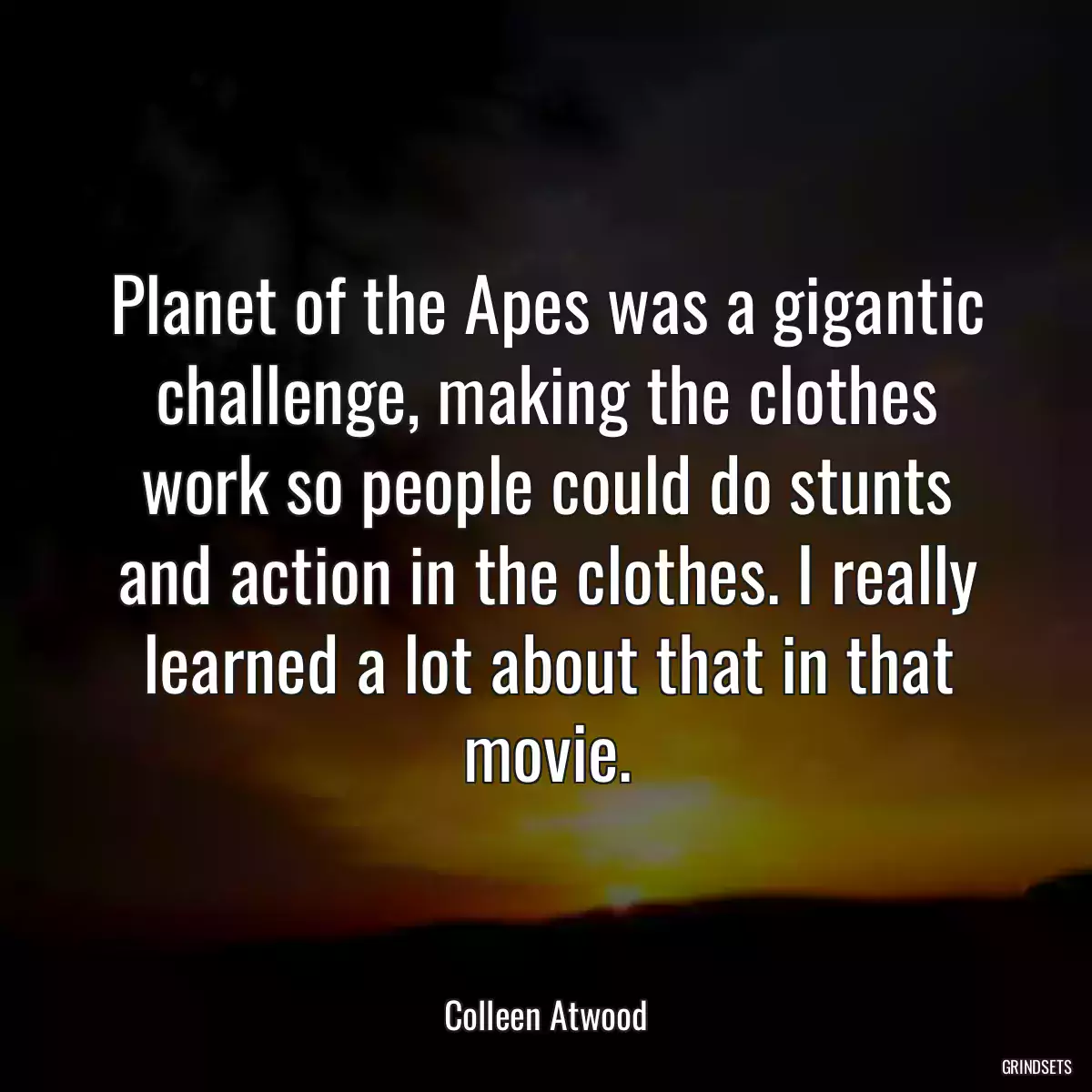 Planet of the Apes was a gigantic challenge, making the clothes work so people could do stunts and action in the clothes. I really learned a lot about that in that movie.