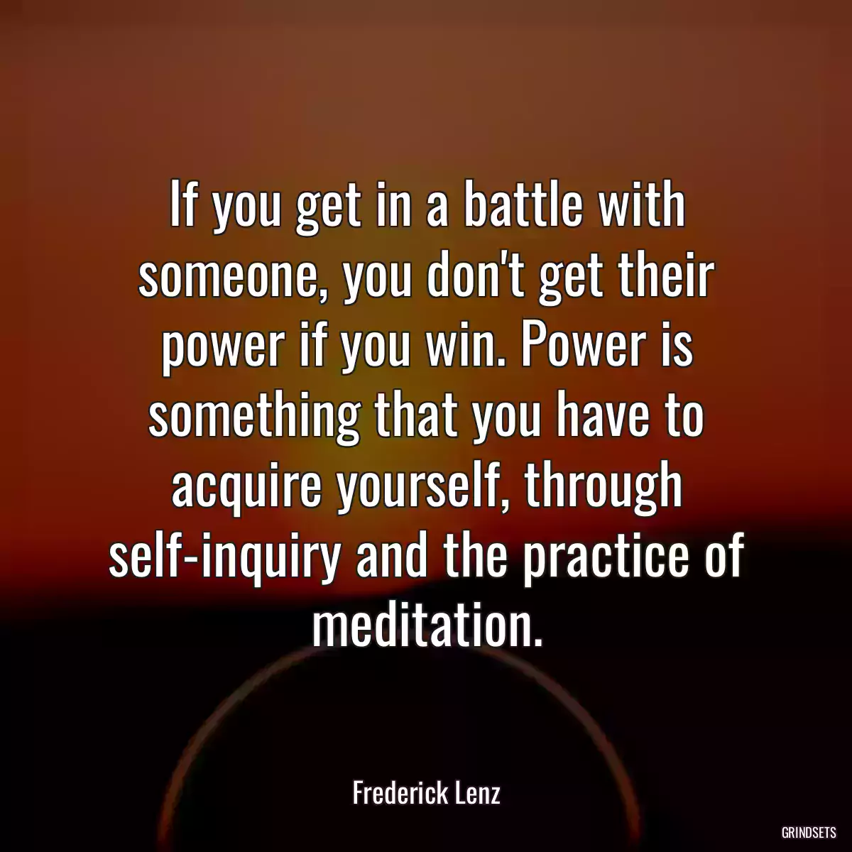 If you get in a battle with someone, you don\'t get their power if you win. Power is something that you have to acquire yourself, through self-inquiry and the practice of meditation.