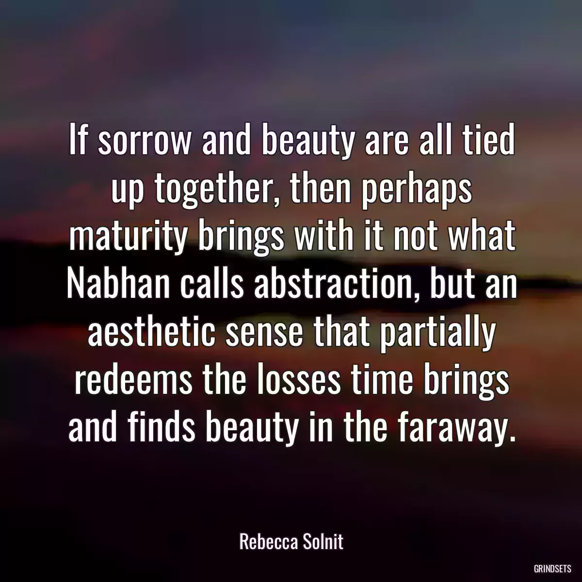 If sorrow and beauty are all tied up together, then perhaps maturity brings with it not what Nabhan calls abstraction, but an aesthetic sense that partially redeems the losses time brings and finds beauty in the faraway.