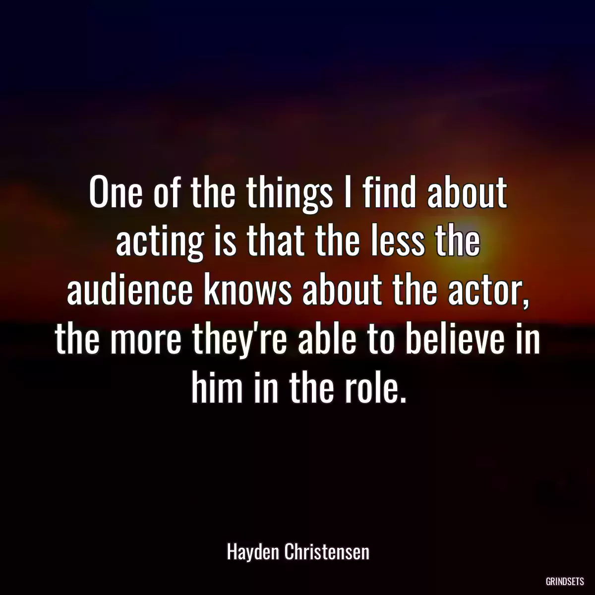 One of the things I find about acting is that the less the audience knows about the actor, the more they\'re able to believe in him in the role.