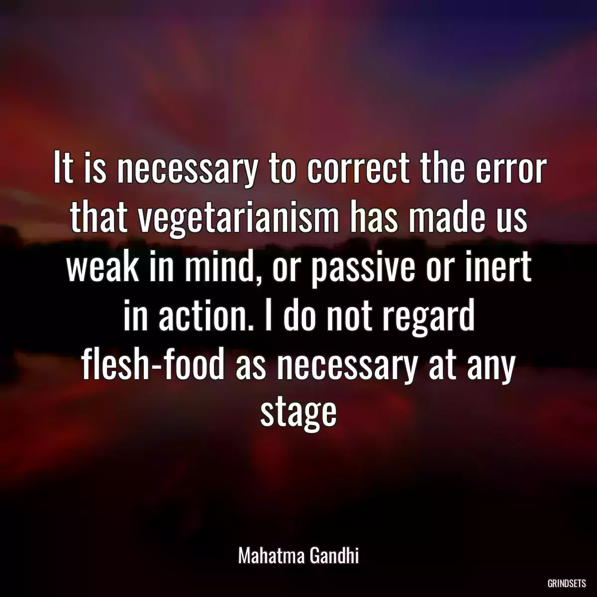 It is necessary to correct the error that vegetarianism has made us weak in mind, or passive or inert in action. I do not regard flesh-food as necessary at any stage