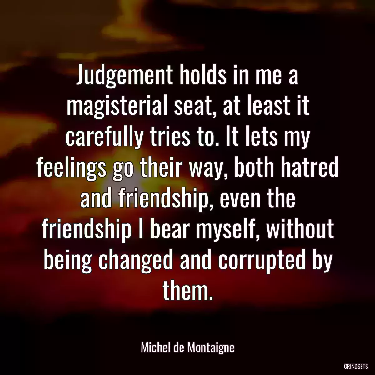 Judgement holds in me a magisterial seat, at least it carefully tries to. It lets my feelings go their way, both hatred and friendship, even the friendship I bear myself, without being changed and corrupted by them.