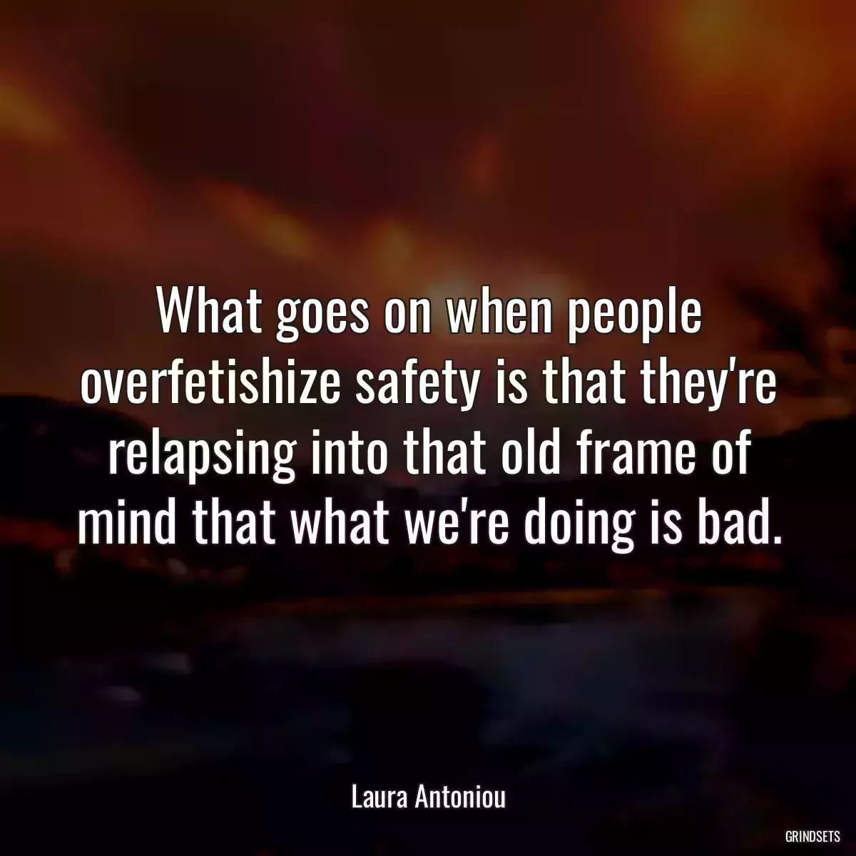 What goes on when people overfetishize safety is that they\'re relapsing into that old frame of mind that what we\'re doing is bad.
