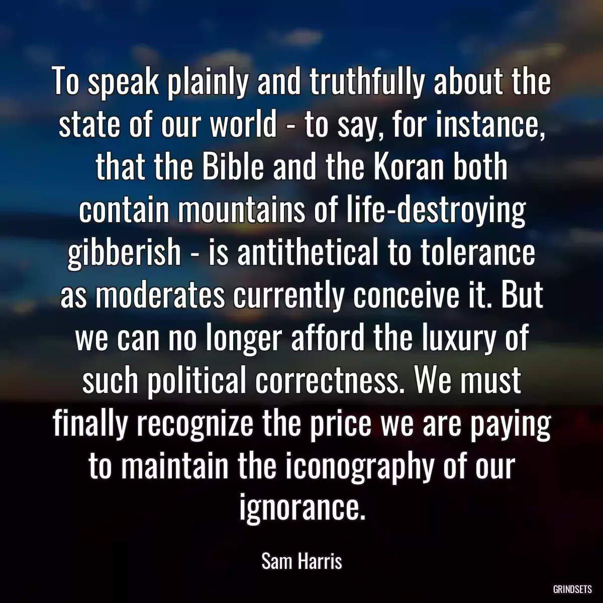 To speak plainly and truthfully about the state of our world - to say, for instance, that the Bible and the Koran both contain mountains of life-destroying gibberish - is antithetical to tolerance as moderates currently conceive it. But we can no longer afford the luxury of such political correctness. We must finally recognize the price we are paying to maintain the iconography of our ignorance.