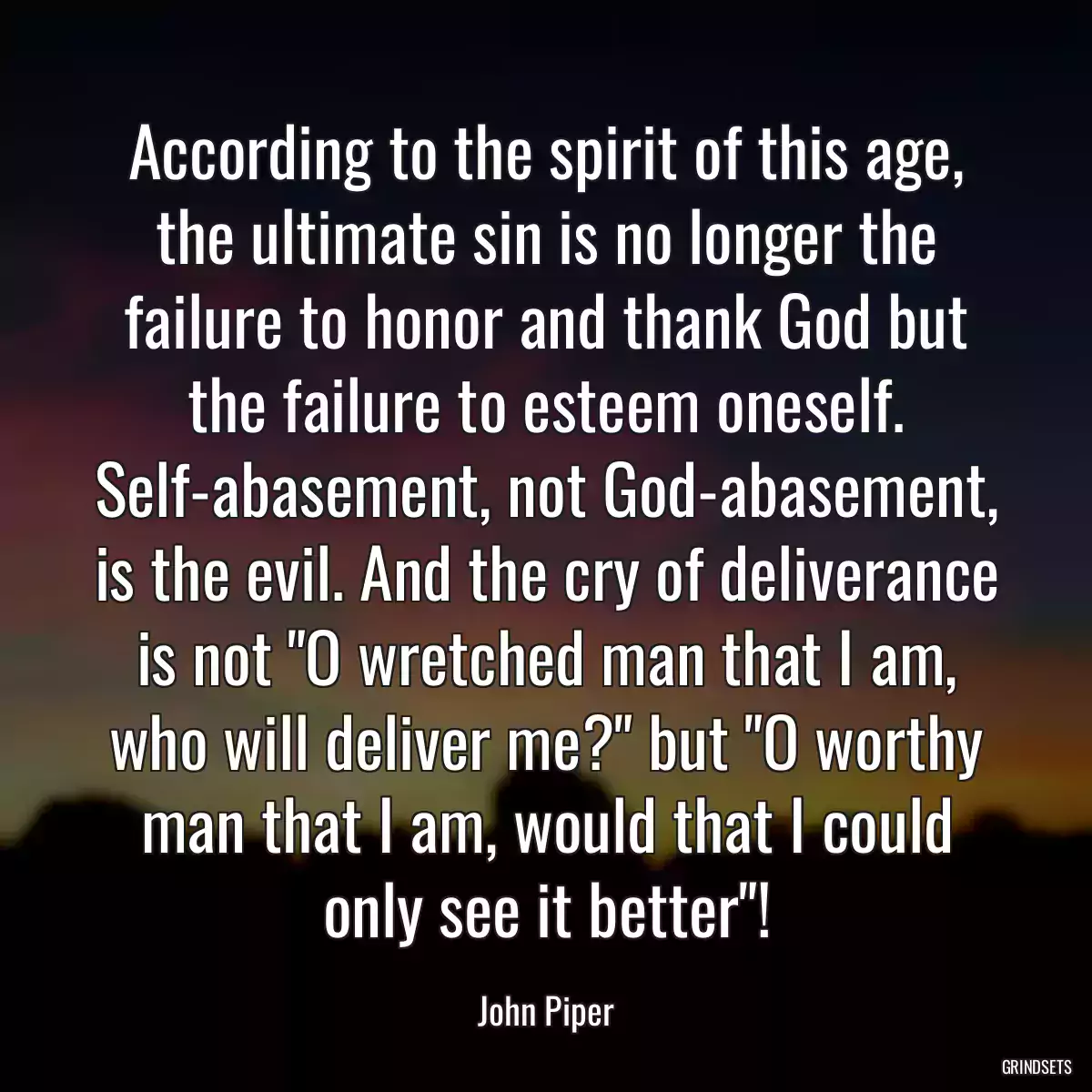 According to the spirit of this age, the ultimate sin is no longer the failure to honor and thank God but the failure to esteem oneself. Self-abasement, not God-abasement, is the evil. And the cry of deliverance is not \