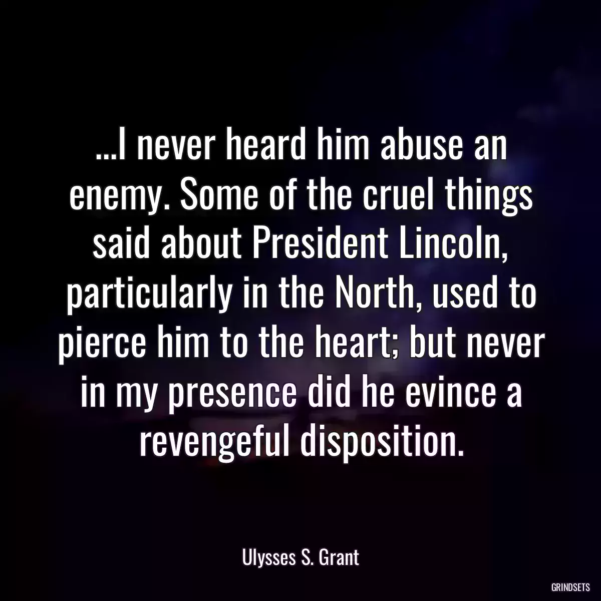 ...I never heard him abuse an enemy. Some of the cruel things said about President Lincoln, particularly in the North, used to pierce him to the heart; but never in my presence did he evince a revengeful disposition.