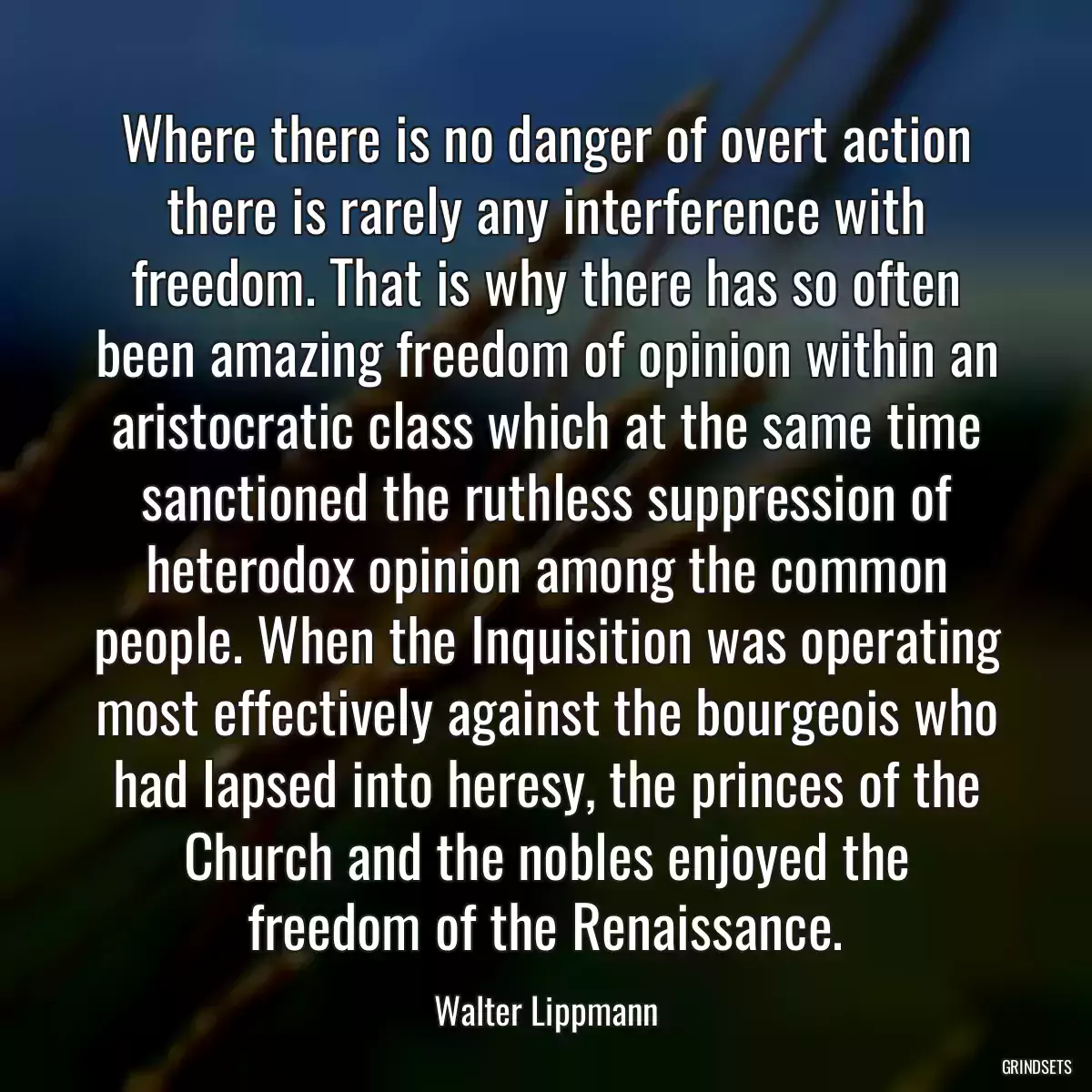 Where there is no danger of overt action there is rarely any interference with freedom. That is why there has so often been amazing freedom of opinion within an aristocratic class which at the same time sanctioned the ruthless suppression of heterodox opinion among the common people. When the Inquisition was operating most effectively against the bourgeois who had lapsed into heresy, the princes of the Church and the nobles enjoyed the freedom of the Renaissance.