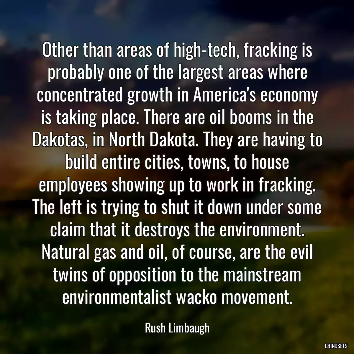 Other than areas of high-tech, fracking is probably one of the largest areas where concentrated growth in America\'s economy is taking place. There are oil booms in the Dakotas, in North Dakota. They are having to build entire cities, towns, to house employees showing up to work in fracking. The left is trying to shut it down under some claim that it destroys the environment. Natural gas and oil, of course, are the evil twins of opposition to the mainstream environmentalist wacko movement.