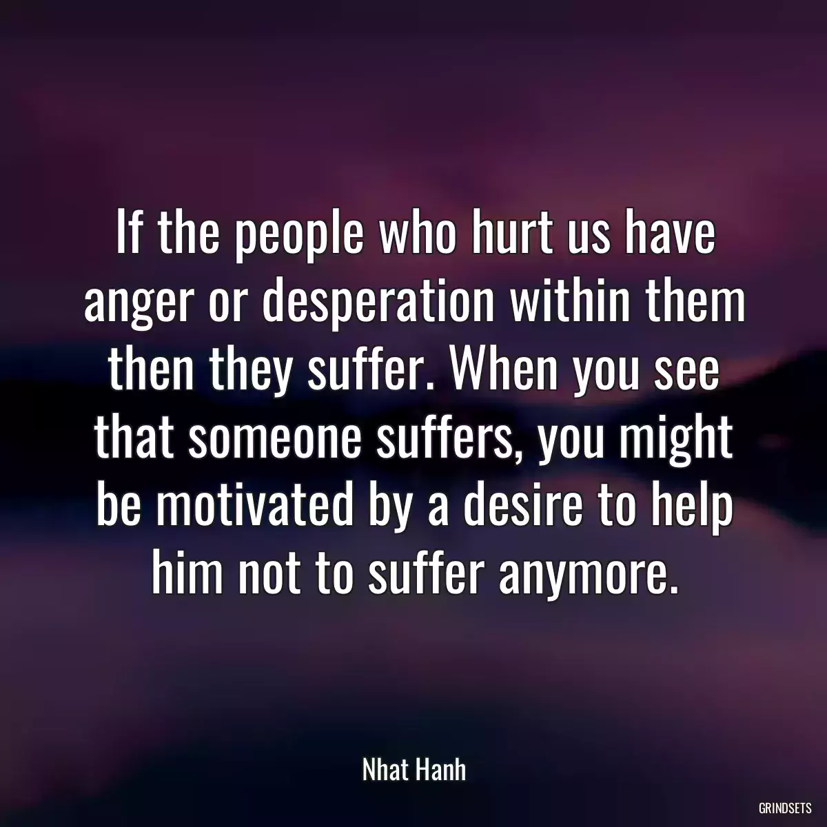 If the people who hurt us have anger or desperation within them then they suffer. When you see that someone suffers, you might be motivated by a desire to help him not to suffer anymore.