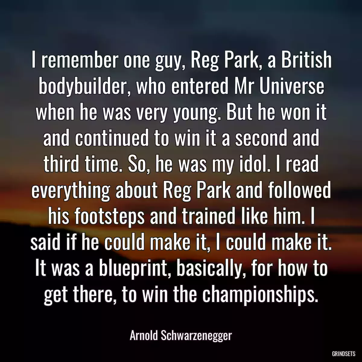 I remember one guy, Reg Park, a British bodybuilder, who entered Mr Universe when he was very young. But he won it and continued to win it a second and third time. So, he was my idol. I read everything about Reg Park and followed his footsteps and trained like him. I said if he could make it, I could make it. It was a blueprint, basically, for how to get there, to win the championships.