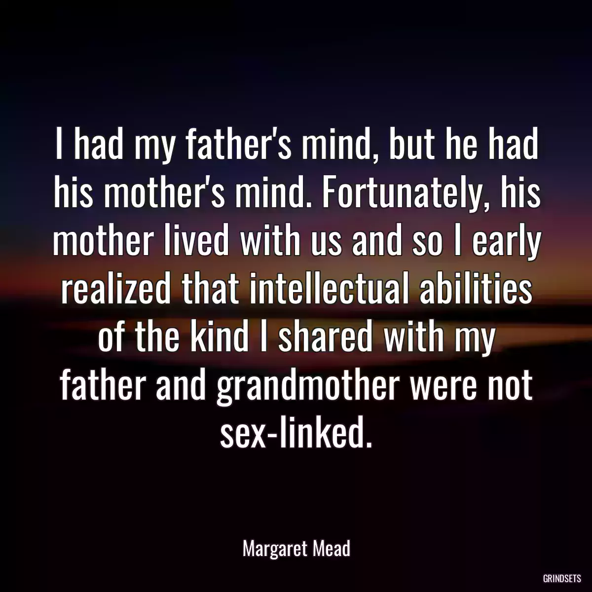 I had my father\'s mind, but he had his mother\'s mind. Fortunately, his mother lived with us and so I early realized that intellectual abilities of the kind I shared with my father and grandmother were not sex-linked.