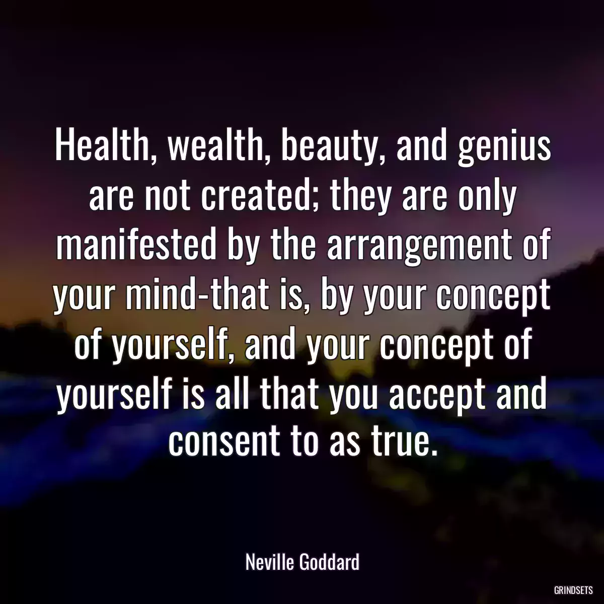 Health, wealth, beauty, and genius are not created; they are only manifested by the arrangement of your mind-that is, by your concept of yourself, and your concept of yourself is all that you accept and consent to as true.