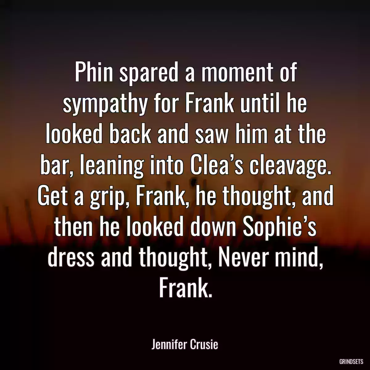 Phin spared a moment of sympathy for Frank until he looked back and saw him at the bar, leaning into Clea’s cleavage. Get a grip, Frank, he thought, and then he looked down Sophie’s dress and thought, Never mind, Frank.