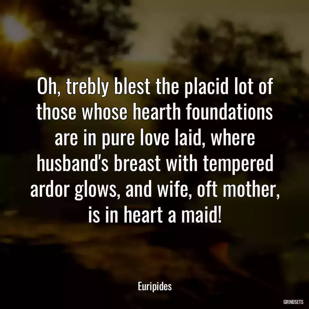 Oh, trebly blest the placid lot of those whose hearth foundations are in pure love laid, where husband\'s breast with tempered ardor glows, and wife, oft mother, is in heart a maid!