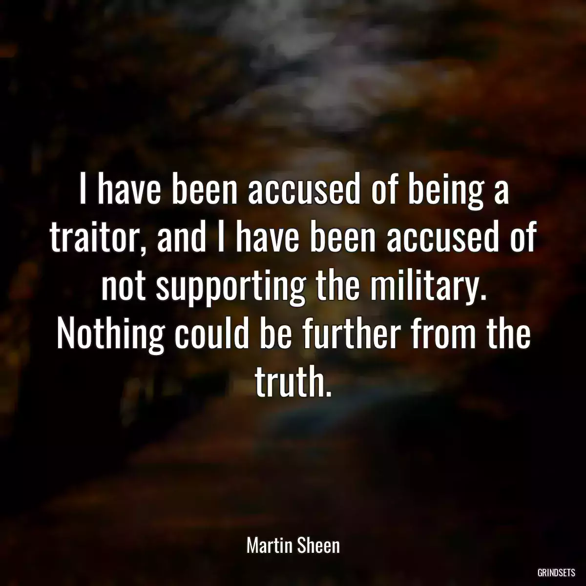 I have been accused of being a traitor, and I have been accused of not supporting the military. Nothing could be further from the truth.