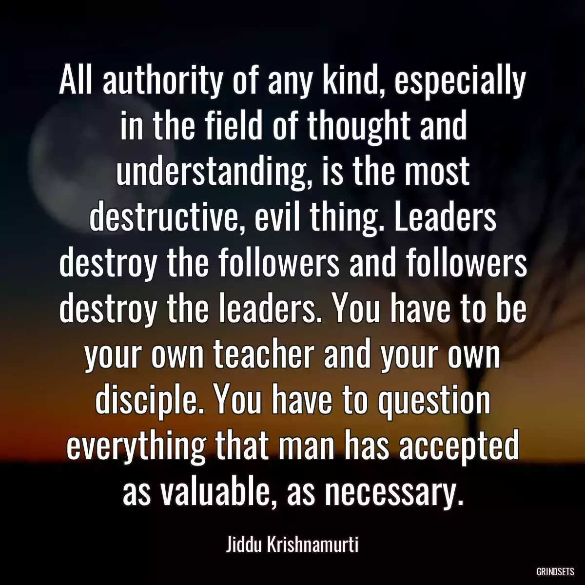 All authority of any kind, especially in the field of thought and understanding, is the most destructive, evil thing. Leaders destroy the followers and followers destroy the leaders. You have to be your own teacher and your own disciple. You have to question everything that man has accepted as valuable, as necessary.