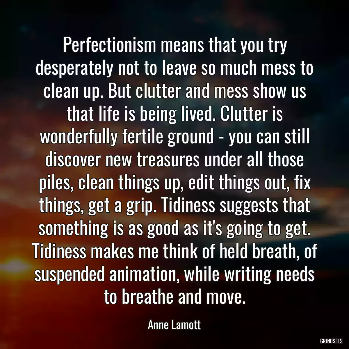 Perfectionism means that you try desperately not to leave so much mess to clean up. But clutter and mess show us that life is being lived. Clutter is wonderfully fertile ground - you can still discover new treasures under all those piles, clean things up, edit things out, fix things, get a grip. Tidiness suggests that something is as good as it\'s going to get. Tidiness makes me think of held breath, of suspended animation, while writing needs to breathe and move.